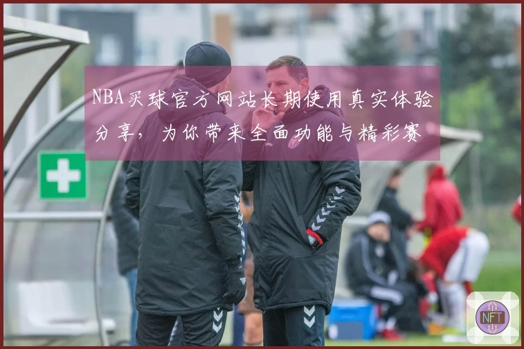 NBA买球官方网站长期使用真实体验分享，为你带来全面功能与精彩赛事直播指引