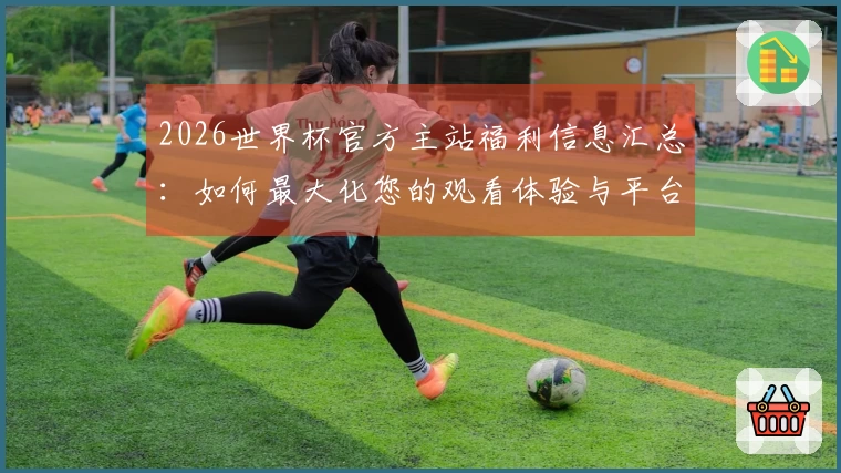 2026世界杯官方主站福利信息汇总：如何最大化您的观看体验与平台功能