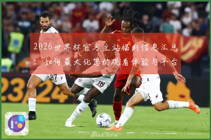 2026世界杯官方主站福利信息汇总：如何最大化您的观看体验与平台功能