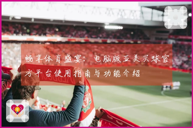 畅享体育盛宴:电脑版亚美买球官方平台使用指南与功能介绍